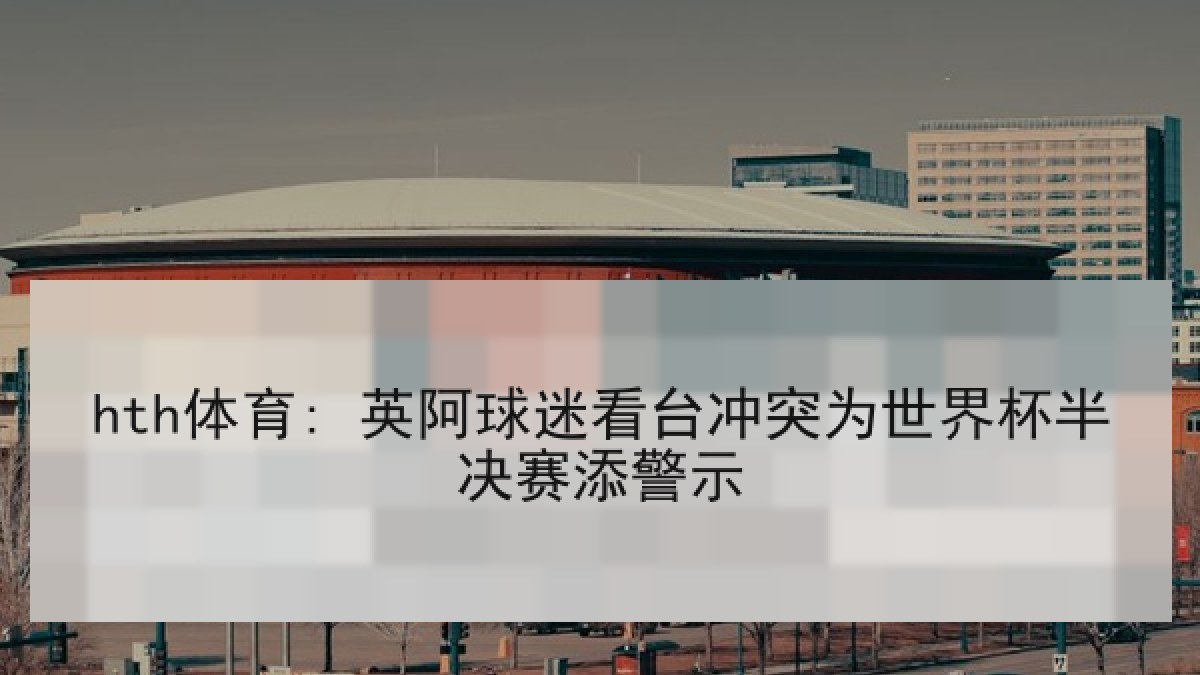 hth体育: 英阿球迷看台冲突为世界杯半决赛添警示